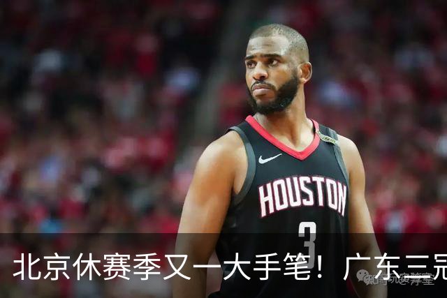 北京休赛季又一大手笔！广东三冠王功勋加盟：杜锋得力助手联手李楠
