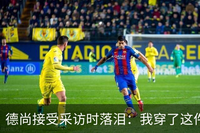 德尚接受采访时落泪：我穿了这件球衣25年，这很美好