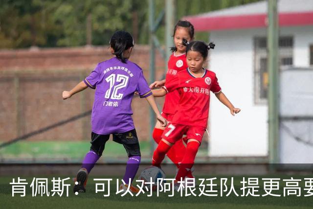 肯佩斯：可以对阿根廷队提更高要求，但别传播毫无依据的消息