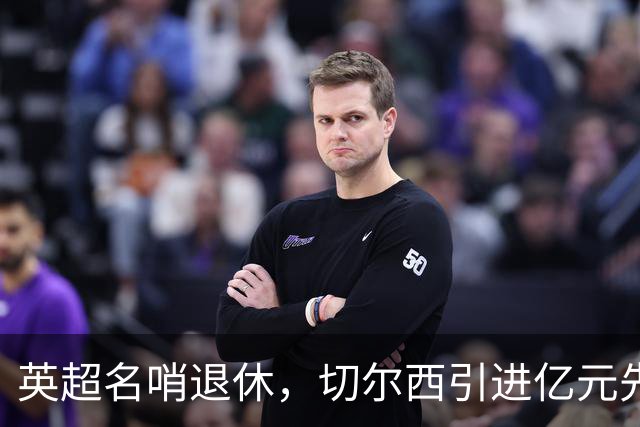 英超名哨退休，切尔西引进亿元先生，两大名帅将要官宣上任